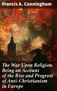 The War Upon Religion. Being an Account of the Rise and Progress of Anti-Christianism in Europe, Francis Cunningham