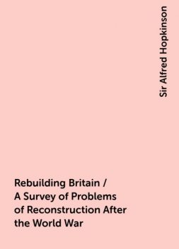 Rebuilding Britain / A Survey of Problems of Reconstruction After the World War, Sir Alfred Hopkinson