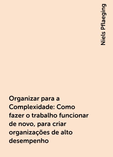 Organizar para a Complexidade: Como fazer o trabalho funcionar de novo, para criar organizações de alto desempenho, Niels Pflaeging