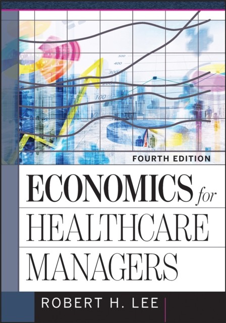 Economics for Healthcare Managers, Fourth Edition, Robert Lee