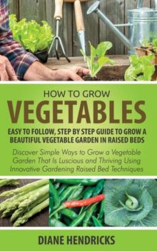 How to Grow Vegetables: Easy To Follow, Step By Step Guide to Grow a Beautiful Vegetable Garden in Raised Beds, Diane Hendricks
