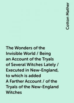 The Wonders of the Invisible World / Being an Account of the Tryals of Several Witches Lately / Executed in New-England, to which is added A Farther Account / of the Tryals of the New-England Witches, Cotton Mather