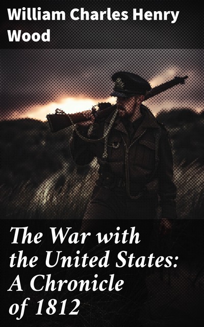 The War with the United States: A Chronicle of 1812, William Charles Henry Wood