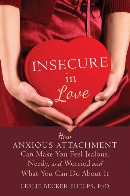 Insecure in Love: How Anxious Attachment Can Make You Feel Jealous, Needy, and Worried and What You Can Do About It, Leslie Becker-Phelps