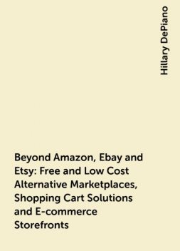 Beyond Amazon, Ebay and Etsy: Free and Low Cost Alternative Marketplaces, Shopping Cart Solutions and E-commerce Storefronts, Hillary DePiano