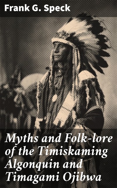 Myths and Folk-lore of the Timiskaming Algonquin and Timagami Ojibwa, Frank G. Speck
