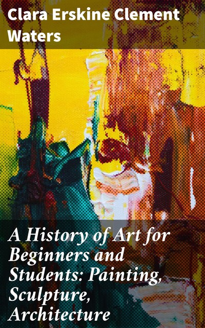 A History of Art for Beginners and Students: Painting, Sculpture, Architecture, Clara Erskine Clement Waters