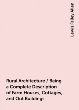 Rural Architecture / Being a Complete Description of Farm Houses, Cottages, and Out Buildings, Lewis Falley Allen