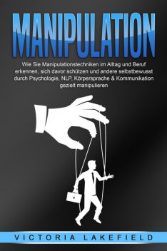 Manipulation: Wie Sie Manipulationstechniken im Alltag und Beruf erkennen, sich davor schützen und andere selbstbewusst durch Psychologie, NLP, Körpersprache & Kommunikation gezielt manipulieren, Victoria Lakefield