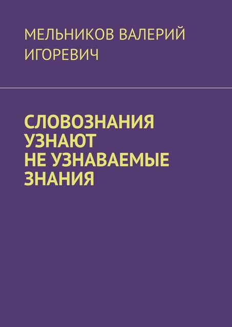 СЛОВОЗНАНИЯ УЗНАЮТ НЕ УЗНАВАЕМЫЕ ЗНАНИЯ, Валерий Мельников