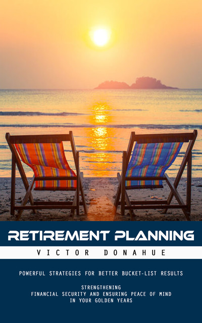 Retirement Planning: Powerful Strategies for Better Bucket-list Results (Strengthening Financial Security and Ensuring Peace of Mind in Your Golden Years), Victor Donahue