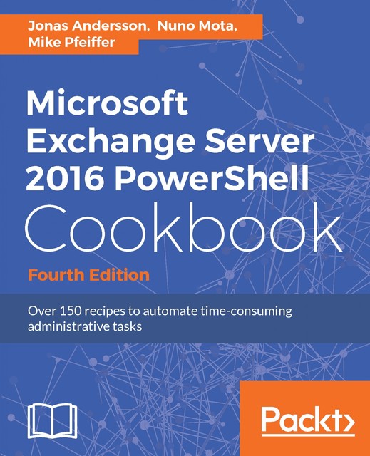 Microsoft Exchange Server 2016 PowerShell Cookbook – Fourth Edition, Jonas Andersson, Mike Pfeiffer, Nuno Mota