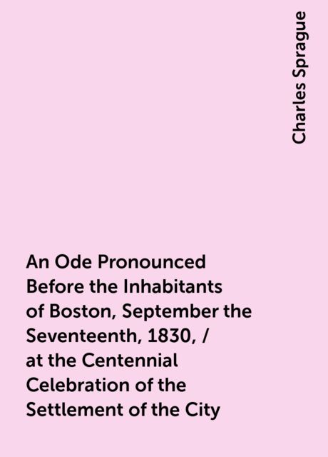 An Ode Pronounced Before the Inhabitants of Boston, September the Seventeenth, 1830, / at the Centennial Celebration of the Settlement of the City, Charles Sprague
