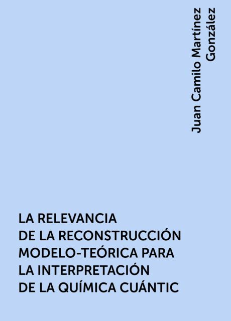 LA RELEVANCIA DE LA RECONSTRUCCIÓN MODELO-TEÓRICA PARA LA INTERPRETACIÓN DE LA QUÍMICA CUÁNTIC, Juan Camilo Martínez González