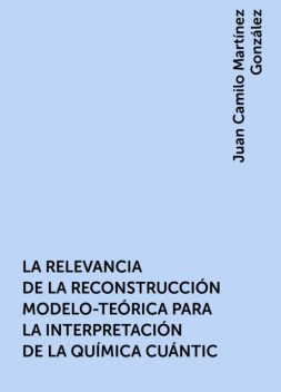 LA RELEVANCIA DE LA RECONSTRUCCIÓN MODELO-TEÓRICA PARA LA INTERPRETACIÓN DE LA QUÍMICA CUÁNTIC, Juan Camilo Martínez González