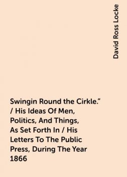 Swingin Round the Cirkle." / His Ideas Of Men, Politics, And Things, As Set Forth In / His Letters To The Public Press, During The Year 1866, David Ross Locke