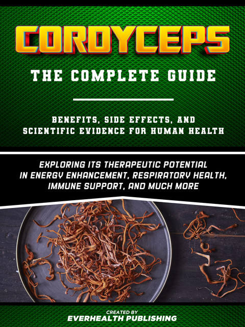 Cordyceps: The Complete Guide – Exploring Its Therapeutic Potential In Energy Enhancement, Respiratory Health, Immune Support, And Much More, Everhealth Publishing