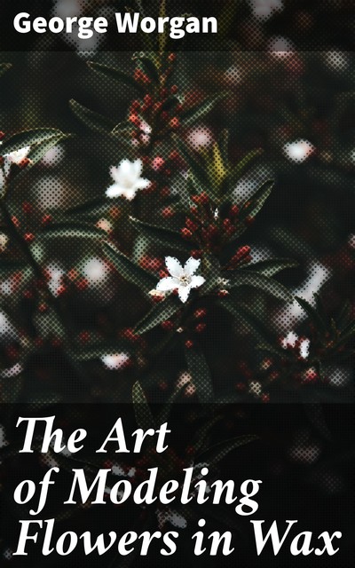 The Art of Modeling Flowers in Wax, George Worgan