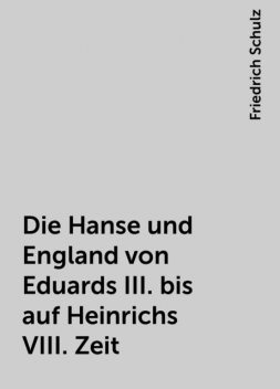 Die Hanse und England von Eduards III. bis auf Heinrichs VIII. Zeit, Friedrich Schulz