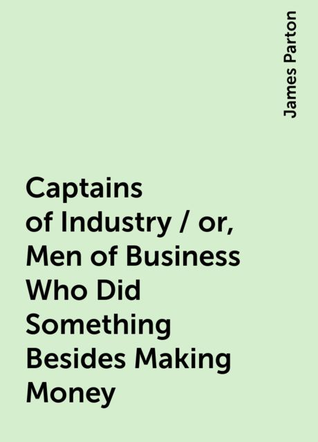 Captains of Industry / or, Men of Business Who Did Something Besides Making Money, James Parton