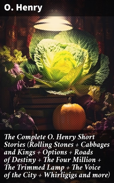 The Complete O. Henry Short Stories (Rolling Stones + Cabbages and Kings + Options + Roads of Destiny + The Four Million + The Trimmed Lamp + The Voice of the City + Whirligigs and more), O.Henry