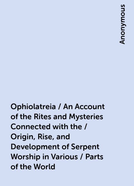 Ophiolatreia / An Account of the Rites and Mysteries Connected with the / Origin, Rise, and Development of Serpent Worship in Various / Parts of the World, 