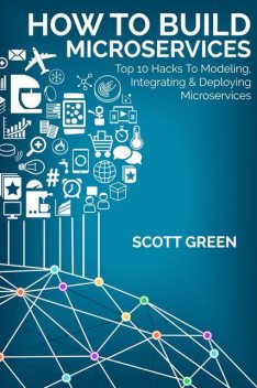 How To Build Microservices: Top 10 Hacks To Modeling, Integrating & Deploying Microservices, Scott Green
