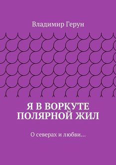 Я в Воркуте полярной жил. О северах и любви, Владимир Герун