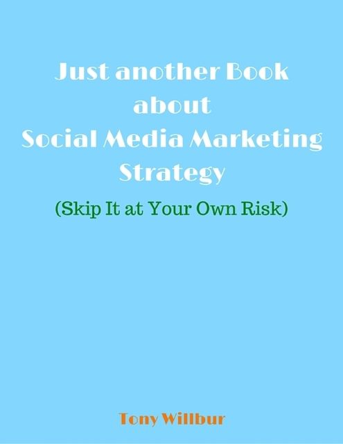 Just Another Book About Social Media Marketing Strategy – Skip It At Your Own Risk, Tony Willbur