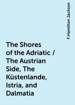The Shores of the Adriatic / The Austrian Side, The Küstenlande, Istria, and Dalmatia, F.Hamilton Jackson