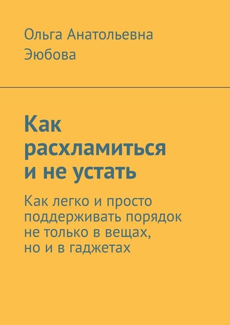 Как расхламиться и не устать. Как легко и просто поддерживать порядок не только в вещах, но и в гаджетах, Ольга Эюбова