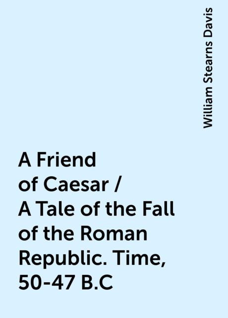 A Friend of Caesar / A Tale of the Fall of the Roman Republic. Time, 50-47 B.C, William Stearns Davis