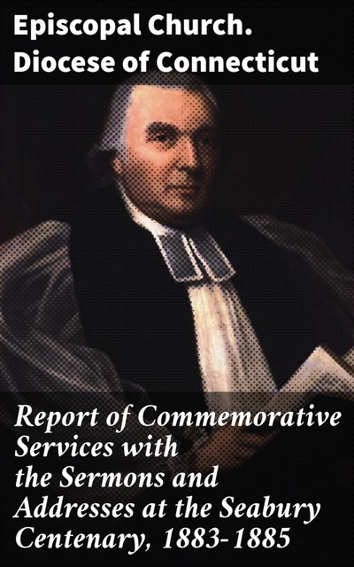 Report of Commemorative Services with the Sermons and Addresses at the Seabury Centenary, 1883–1885, Episcopal Church. Diocese of Connecticut