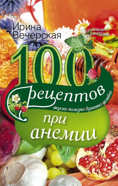 100 рецептов при анемии. Вкусно, полезно, душевно, целебно, Ирина Вечерская