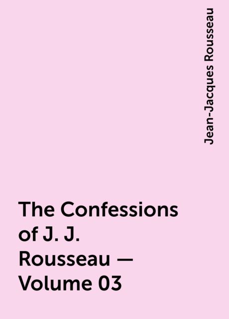 The Confessions of J. J. Rousseau — Volume 03, Jean-Jacques Rousseau