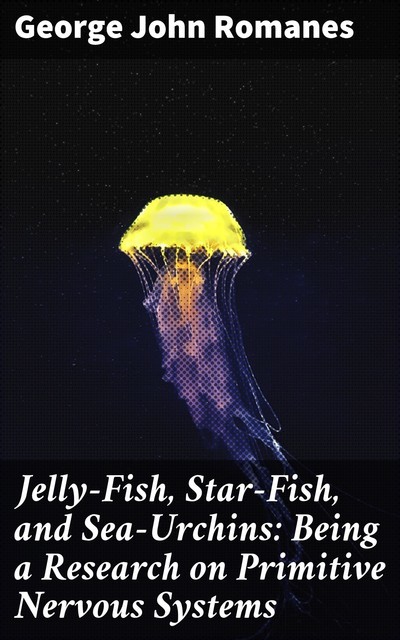 Jelly-Fish, Star-Fish, and Sea-Urchins: Being a Research on Primitive Nervous Systems, George John Romanes