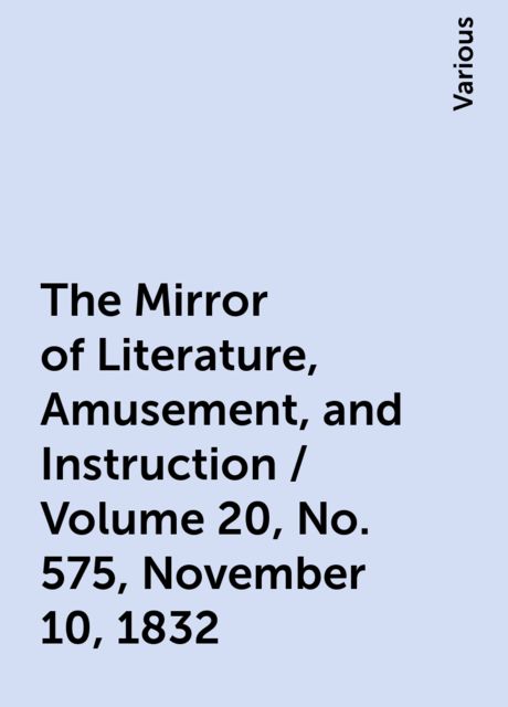 The Mirror of Literature, Amusement, and Instruction / Volume 20, No. 575, November 10, 1832, Various