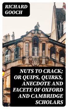 Nuts to crack; or Quips, quirks, anecdote and facete of Oxford and Cambridge Scholars, Richard Gooch