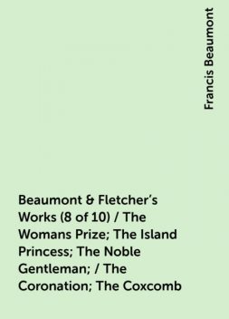Beaumont & Fletcher's Works (8 of 10) / The Womans Prize; The Island Princess; The Noble Gentleman; / The Coronation; The Coxcomb, Francis Beaumont