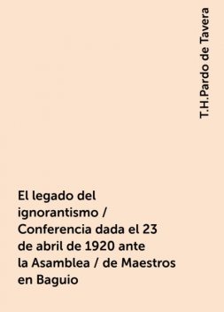 El legado del ignorantismo / Conferencia dada el 23 de abril de 1920 ante la Asamblea / de Maestros en Baguio, T.H.Pardo de Tavera