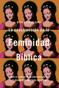 La construcción de la feminidad bíblica: Cómo se convirtió la subyugación de las mujeres en doctrina cristiana, Beth Allison Barr