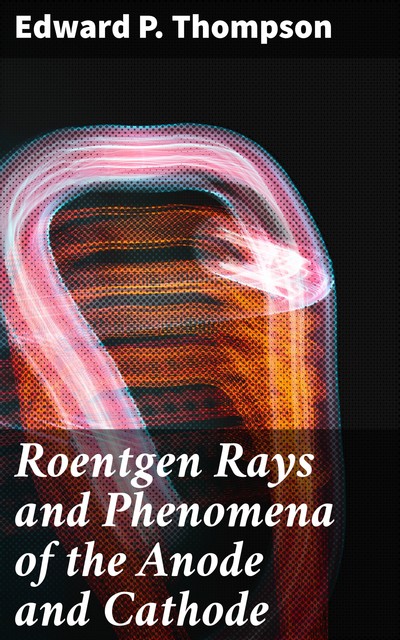 Roentgen Rays and Phenomena of the Anode and Cathode, Edward Thompson