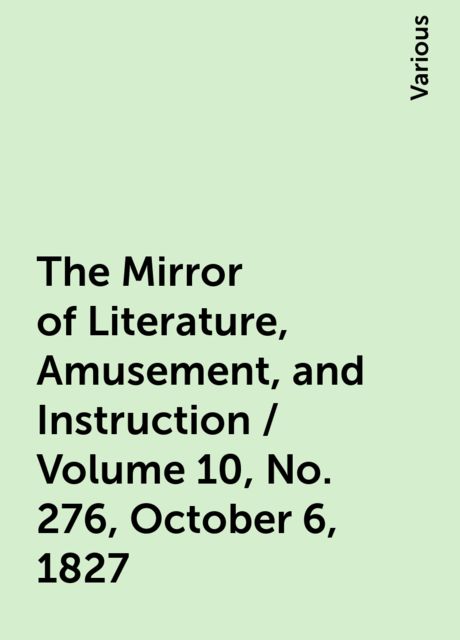 The Mirror of Literature, Amusement, and Instruction / Volume 10, No. 276, October 6, 1827, Various