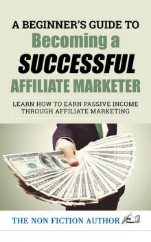 A Beginner’s Guide to Becoming a Successful Affiliate Marketer: Learn How to Earn Passive Income through Affiliate Marketing, The Non Fiction Author