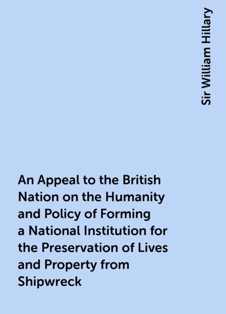 An Appeal to the British Nation on the Humanity and Policy of Forming a National Institution for the Preservation of Lives and Property from Shipwreck, Sir William Hillary