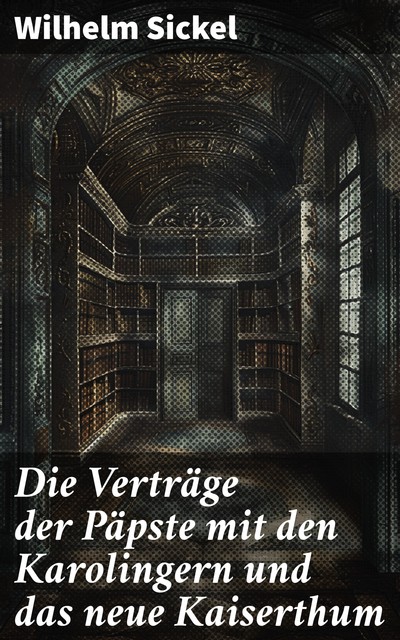 Die Verträge der Päpste mit den Karolingern und das neue Kaiserthum, Wilhelm Sickel
