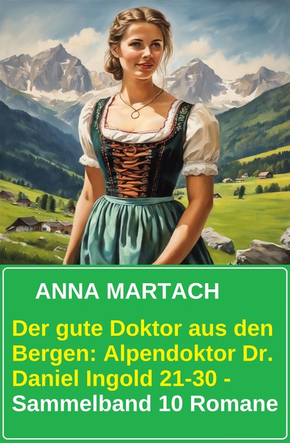 Der gute Doktor aus den Bergen: Alpendoktor Dr. Daniel Ingold 21–30 – Sammelband 10 Romane, Anna Martach