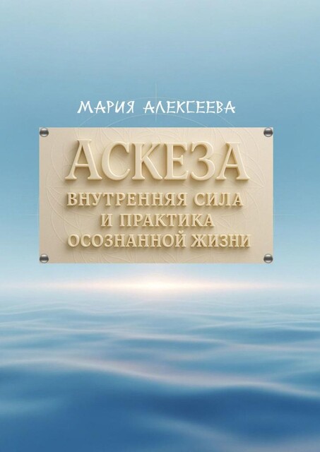Аскеза: внутренняя сила и практика осознанной жизни. Как обрести гармонию и раскрыть свой духовный потенциал через осмысленное самоограничение, Мария Алексеева