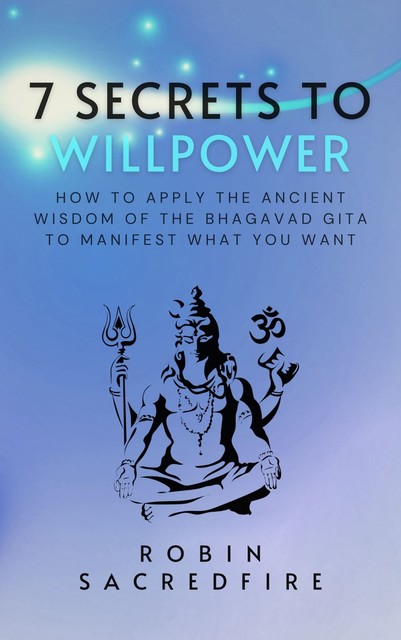 7 Secrets to Willpower: How to Apply the Ancient Wisdom of the Bhagavad Gita to Manifest What You Want, Robin Sacredfire