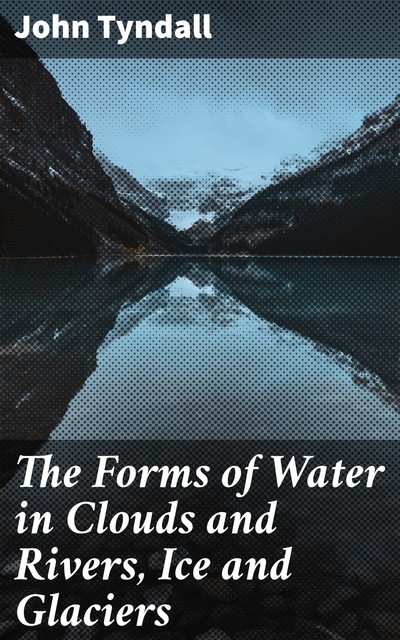 The Forms of Water in Clouds and Rivers, Ice and Glaciers, John Tyndall